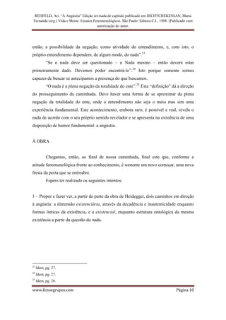 REHFELD, Ari. “À Angústia” Edição revisada de capítulo publicado em DICHTCHEKENIAN, Maria
 Fernanda (org.) Vida e Morte: Ensaios Fenomenológicos. São Paulo: Editora C.I., 1988. [Publicado com
                                         autorização do autor.




então, a possibilidade da negação, como atividade do entendimento, e, com isto, o
próprio entendimento dependem, de algum modo, do nada”.23
           “Se o nada deve ser questionado – o Nada mesmo – então deverá estar
primeiramente dado. Devemos poder encontrá-lo”.24 Isto porque somente somos
capazes de buscar se antecipamos a presença do que buscamos.
           “O nada é a plena negação da totalidade do ente”.25 Esta “definição” dá a direção
do prosseguimento da caminhada. Deve haver uma forma de se aproximar da plena
negação da totalidade do ente, onde o entendimento não seja o meio mas sim uma
experiência fundamental. Este acontecimento, embora raro, é possível e real, revela o
nada de acordo com o seu próprio sentido revelador e se apresenta na existência de uma
disposição de humor fundamental: a angústia.


À OBRA


           Chegamos, então, ao final de nossa caminhada, final este que, conforme a
atitude fenomenológica frente ao conhecimento, é somente um novo começar, uma nova
fresta da porta que se entreabre.
           Espero ter realizado os seguintes intentos:


1 – Propor e fazer ver, a partir de parte da obra de Heidegger, dois caminhos em direção
à angústia: a dimensão existenciária, através da decadência e inautenticidade enquanto
formas ônticas da existência, e a existencial, enquanto estrutura ontológica da mesma
existência a partir da questão do nada.




23
     Idem, pg. 27.
24
     Idem, pg. 27.
25
     Idem, pg. 28.

www.fenoegrupos.com                                                                       Página 10
 