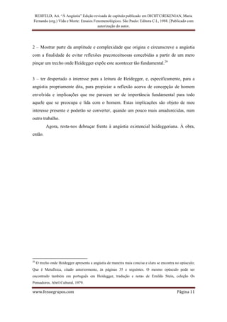 REHFELD, Ari. “À Angústia” Edição revisada de capítulo publicado em DICHTCHEKENIAN, Maria
 Fernanda (org.) Vida e Morte: Ensaios Fenomenológicos. São Paulo: Editora C.I., 1988. [Publicado com
                                         autorização do autor.




2 – Mostrar parte da amplitude e complexidade que origina e circunscreve a angústia
com a finalidade de evitar reflexões preconceituosas concebidas a partir de um mero
pinçar um trecho onde Heidegger expõe este acontecer tão fundamental.26


3 – ter despertado o interesse para a leitura de Heidegger, e, especificamente, para a
angústia propriamente dita, para propiciar a reflexão acerca de concepção de homem
envolvida e implicações que me parecem ser de importância fundamental para todo
aquele que se preocupa e lida com o homem. Estas implicações são objeto de meu
interesse presente e poderão se converter, quando um pouco mais amadurecidas, num
outro trabalho.
           Agora, resta-nos debruçar frente à angústia existencial heideggeriana. À obra,
então.




26
     O trecho onde Heidegger apresenta a angústia de maneira mais concisa e clara se encontra no opúsculo;
Que é Metafísica, citado anteriormente, às páginas 35 e seguintes. O mesmo opúsculo pode ser
encontrado também em português em Heidegger, tradução e notas de Ernildo Stein, coleção Os
Pensadores, Abril Cultural, 1979.

www.fenoegrupos.com                                                                           Página 11
 