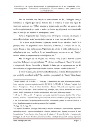 REHFELD, Ari. “À Angústia” Edição revisada de capítulo publicado em DICHTCHEKENIAN, Maria
    Fernanda (org.) Vida e Morte: Ensaios Fenomenológicos. São Paulo: Editora C.I., 1988. [Publicado com
                                            autorização do autor.




           Em seu caminhar em direção ao desvelamento do Ser, Heidegger começa
formulando a pergunta pelo ser do homem, pois o homem é o único ente capaz de
interrogar acerca do ser. “Olhar, entender e compreender; escolher, ter acesso a são
modos constitutivos do perguntar e, assim, modos de ser próprios de um determinado
ente, do ente que nós mesmos os interrogantes, somos.”1
           Parte-se do perguntar pelo homem, pois a interrogação acerca do ser-em-geral é
um modo próprio do ser do homem, único ente que se ocupa com seu próprio ser.
           “Ao se voltar ao problema da exegese do sentido do ser, não só o ‘Dasein’ é o
primeiro ente a ser perguntado, mas é além disso o ente que já se refere, em seu ser,
àquilo de que se trata nesta questão. O problema do ser não é, então, nada mais que a
radicalização de uma ‘tendência de ser’ essencialmente inerente ao ser do ‘Dasein’
mesmo, a saber: a compreensão pré-ontológica do ser.”2
           Mas só chegará ao ser-em-geral se a reflexão sobre o ser do homem adquirir
uma visão do homem em sua totalidade. “A estrutura ontológica do ‘Dasein’ é inerente
à compreensão do ser. Em sendo, o ‘Dasein’ é aberto para si mesmo em seu ser. O
encontrar-se e o compreender constituem a forma de ser deste estado de abertura.”3
           É possível, então, uma experiência fundamental de abertura, de um encontrar-se
que possibilite semelhante visão? “Se a analítica existenciária4 do ‘Dasein’ há de chegar

1
    SEIN UND ZEIT – P. 7 / El Ser y El Tiempo, pg. 16. Esta citação, bem como as demais deste trabalho,
foram traduzidas para o português do espanhol: EL SER Y EL TIEMPO de Heidegger. Tradução José
Gaos – 5ª reimpressão – Fondo da Cultura Económica – México, 1977, tendo como suporte o original
alemão: SEIN UND ZEIT – Max Niemeyer Velag, Tubingen, 1953, que me possibilitou não ter que
traduzir sempre literalmente do espanhol, permanecendo talvez, mais fiel ao texto original.
2
     S.Z. pg. 15 / S.T., pg. 24 – A expressão aqui usada, traduzido literalmente significa: “Ser aí” (ser
humano). Mantenho o original alemão seguindo uma certa tradição de tradutores para o português, devido
a esse termo ser clássico no pensamento heideggeriano. Não obstante, quando se tratar de referências a
textos já traduzidos para o português, permanecerei fiel à tradução.
3
    S.Z. pg. 182 / S.T. pg. 202.
4
    No original: existenziale. Heidegger faz a distinção entre das existenziale e das existentielle. A primeira
expressão se refere à estrutura ontológica da existência, enquanto que a segunda diz respeito às suas
formas ônticas. Ver em Carneiro Leão, E., em nota de rodapé n.19 do opúsculo: Sobre o Humanismo de
Heidegger, M. ed. Tempo Brasileiro; tomando como base a tradução do espanhol, emprego à primeira

www.fenoegrupos.com                                                                                 Página 2
 