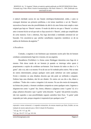 REHFELD, Ari. “À Angústia” Edição revisada de capítulo publicado em DICHTCHEKENIAN, Maria
    Fernanda (org.) Vida e Morte: Ensaios Fenomenológicos. São Paulo: Editora C.I., 1988. [Publicado com
                                            autorização do autor.




à radical claridade acerca de sua função ontológica-fundamental, então, e para se
conseguir dominar seu primeiro problema, o de tornar manifesto o ser do ‘Dasein’,
necessita-se buscar uma das possibilidades de abri-lo de uma forma mais ampla e mais
original que haja no ‘Dasein’ mesmo. O modo de abrir-se em que o ‘Dasein’ se coloca
ante si mesmo há de ser tal que nele se faça acessível o ‘Dasein’, ainda que simplificado
de certa maneira. Com a abertura, fica logo desvelada a totalidade estrutural do ser
buscado. Um encontrar-se que satisfaz semelhantes requisitos metódicos se dá na
análise do fenômeno da angústia.”5


A Decadência


           Contudo, a angústia é um fenômeno que raramente ocorre pelo fato do homem
cotidiano constantemente fugir de si mesmo, de sua angústia.
           Decadência (Verfallen) é a forma como Heidegger denomina essa fuga de si
mesmo. Fala desse modo de ser homem já quando se interroga sobre quem é
propriamente o sujeito do cotidiano ser-homem. Este homem de todos os dias é o “a
gente”, não o eu, não o eu mesmo. O eu de seu ser foi roubado pelos outros. Não se trata
de outros determinados, porque qualquer outro pode substituir um outro qualquer.
Existe o domínio ou uma ditadura discreta que não pode ser atribuída a ninguém.
Embora haja uma ditadura, não há um ditador. Os outros em seu dia a dia, ditam o
cotidiano. “Todos são o outro e ninguém é ele mesmo. No uso dos meios de transporte,
na leitura dos jornais, o homem cotidiano comporta-se como qualquer outro. Jogamos e
alegramo-nos como ‘a gente’ faz; lemos, olhamos e julgamos como ‘a gente’ lê, vê e
julga; achamos chocante o que ‘a gente’ acha chocante. ‘A gente’ não permite exceções,
não tem segredos e suas possibilidades seguem caminhos bem fixos. ‘A gente’ pode
responder por tudo, porque ninguém é responsável por qualquer coisa.”6


expressão o termo existencial, e à segunda existenciário, da mesma maneira que Stein, Ernildo, em sua
tradução do mesmo opúsculo para a Abril, Coleção Os Pensadores.
5
    S.Z. pg. 182 / S.T. pg. 202.
6
    S.Z. pg. 126-127 / S.T. pg. 143-144.

www.fenoegrupos.com                                                                            Página 3
 