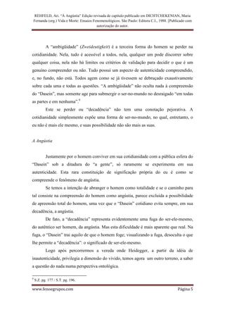 REHFELD, Ari. “À Angústia” Edição revisada de capítulo publicado em DICHTCHEKENIAN, Maria
    Fernanda (org.) Vida e Morte: Ensaios Fenomenológicos. São Paulo: Editora C.I., 1988. [Publicado com
                                            autorização do autor.




           A “ambigüidade” (Zweideutigkeit) é a terceira forma do homem se perder na
cotidianidade. Nela, tudo é acessível a todos, nela, qualquer um pode discorrer sobre
qualquer coisa, nela não há limites ou critérios de validação para decidir o que é um
genuíno compreender ou não. Tudo possui um aspecto de autenticidade compreendido,
e, no fundo, não está. Todos agem como se já tivessem se debruçado exaustivamente
sobre cada uma e todas as questões. “A ambigüidade” não oculta nada à compreensão
do “Dasein”, mas somente age para submergir o ser-no-mundo no desraigado “em todas
as partes e em nenhuma”.9
           Este se perder ou “decadência” não tem uma conotação pejorativa. A
cotidianidade simplesmente expõe uma forma de ser-no-mundo, no qual, entretanto, o
eu não é mais ele mesmo, e suas possibilidade não são mais as suas.


A Angústia


           Justamente por o homem conviver em sua cotidianidade com a pública esfera do
“Dasein” sob a ditadura do “a gente”, só raramente se experimenta em sua
autenticidade. Esta rara constituição de significação própria do eu é como se
compreende o fenômeno de angústia.
           Se temos a intenção de abranger o homem como totalidade e se o caminho para
tal consiste na compreensão do homem como angústia, parece excluída a possibilidade
de apreensão total do homem, uma vez que o “Dasein” cotidiano evita sempre, em sua
decadência, a angústia.
           De fato, a “decadência” representa evidentemente uma fuga do ser-ele-mesmo,
do autêntico ser homem, da angústia. Mas esta dificuldade é mais aparente que real. Na
fuga, o “Dasein” trai aquilo de que o homem foge; visualizando a fuga, desoculta o que
lhe permite a “decadência”: o significado de ser-ele-mesmo.
           Logo após percorrermos a vereda onde Heidegger, a partir da idéia de
inautenticidade, privilegia a dimensão do vivido, temos agora um outro terreno, a saber
a questão do nada numa perspectiva ontológica.

9
    S.Z. pg. 177 / S.T. pg. 196.

www.fenoegrupos.com                                                                            Página 5
 