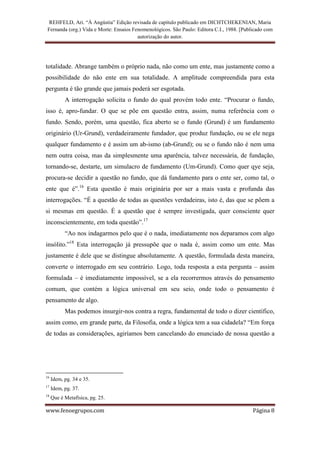 REHFELD, Ari. “À Angústia” Edição revisada de capítulo publicado em DICHTCHEKENIAN, Maria
 Fernanda (org.) Vida e Morte: Ensaios Fenomenológicos. São Paulo: Editora C.I., 1988. [Publicado com
                                         autorização do autor.




totalidade. Abrange também o próprio nada, não como um ente, mas justamente como a
possibilidade do não ente em sua totalidade. A amplitude compreendida para esta
pergunta é tão grande que jamais poderá ser esgotada.
           A interrogação solicita o fundo do qual provém todo ente. “Procurar o fundo,
isso é, apro-fundar. O que se põe em questão entra, assim, numa referência com o
fundo. Sendo, porém, uma questão, fica aberto se o fundo (Grund) é um fundamento
originário (Ur-Grund), verdadeiramente fundador, que produz fundação, ou se ele nega
qualquer fundamento e é assim um ab-ismo (ab-Grund); ou se o fundo não é nem uma
nem outra coisa, mas da simplesmente uma aparência, talvez necessária, de fundação,
tornando-se, destarte, um simulacro de fundamento (Um-Grund). Como quer qye seja,
procura-se decidir a questão no fundo, que dá fundamento para o ente ser, como tal, o
ente que é”.16 Esta questão é mais originária por ser a mais vasta e profunda das
interrogações. “É a questão de todas as questões verdadeiras, isto é, das que se põem a
si mesmas em questão. É a questão que é sempre investigada, quer consciente quer
inconscientemente, em toda questão”.17
           “Ao nos indagarmos pelo que é o nada, imediatamente nos deparamos com algo
insólito.”18 Esta interrogação já pressupõe que o nada é, assim como um ente. Mas
justamente é dele que se distingue absolutamente. A questão, formulada desta maneira,
converte o interrogado em seu contrário. Logo, toda resposta a esta pergunta – assim
formulada – é imediatamente impossível, se a ela recorrermos através do pensamento
comum, que contém a lógica universal em seu seio, onde todo o pensamento é
pensamento de algo.
           Mas podemos insurgir-nos contra a regra, fundamental de todo o dizer científico,
assim como, em grande parte, da Filosofia, onde a lógica tem a sua cidadela? “Em força
de todas as considerações, agiríamos bem cancelando do enunciado de nossa questão a




16
     Idem, pg. 34 e 35.
17
     Idem, pg. 37.
18
     Que é Metafísica, pg. 25.

www.fenoegrupos.com                                                                         Página 8
 