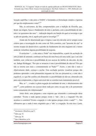 REHFELD, Ari. “À Angústia” Edição revisada de capítulo publicado em DICHTCHEKENIAN, Maria
 Fernanda (org.) Vida e Morte: Ensaios Fenomenológicos. São Paulo: Editora C.I., 1988. [Publicado com
                                         autorização do autor.




locução supérflua ‘e não antes o NADA’ e limitando-o à formulação simples e rigorosa
por que há simplesmente o ente?”19
              Não, se estivermos, de fato, comprometidos com a tradição de filosofia, que,
desde sua origem, busca o fundamento do ente e, portanto, com a possibilidade do não-
ente e se quisermos dar uma “... indicação daquilo em função do qual se investiga o que
se põe em questão, isto é, aquilo pelo qual se investiga”.20
              Ainda não foi determinado que a Lógica e suas leis deverão servir sempre como
critério para a investigação do ente como tal. Pelo contrário, este “presente do céu” se
mostra incapaz de desenvolver a questão do fundamento do ente enquanto tal e menos
ainda de vislumbrar alguma possibilidade de resposta.
              O acréscimo “... e não antes o Nada” nos impossibilita, a partir da aceitação do
ente já dado de antemão, continuar em busca de uma busca de uma razão, que é um ente
também, sem voltar-nos à possibilidade de nos acercar do âmbito do não-ente, do não
ser. Indaga Heidegger: “Por que se arrancou o ente à possibilidade do não-ser? Por que
não se retorna sem mais e constantemente ao Nada?”21 Assim, o ente não é mais o
objetivamente dado; começa a oscilar. Esta oscilação permite visualizar porque não
podemos apreender o ente plenamente enquanto tal. Em seu presentar-se, o ente não é
esgotável, e o que lhe confere esta dimensão é a possibilidade de não-ser, dimensão esta
para cuja compreensão, a lógica universal não se constitui num instrumento possível.
              Mas, se “... o nada é a plena negação da totalidade do ente, o absolutamente não
         22
ente” , como podemos nos acercar deste nada por outra via que não a do pensamento
como comumente ele é determinado?
              Antes disto, uma pergunta e uma resposta que orientarão a continuação deste
caminhar: “Existe o nada apenas porque existe o ‘não’, isto é, a negação? Ou não
acontece o contrário? Existe a negação e o não apenas porque existe o nada?” “... Nós
afirmamos que o nada é mais originário que o ‘não’ e a negação. Se esta tese é justa,


19
     Introdução à Metafísica, pg.53.
20
     Idem, pg. 52.
21
     Idem, pg. 56.
22
     Que é Metafísica, p.26.

www.fenoegrupos.com                                                                         Página 9
 