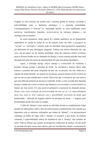 REHFELD, Ari. Existência e Cura – Idéias. In: BEIRÃO, Maria Fernanda; CASTRO, Edson
(orgs.) Vida, Morte e Destino. São Paulo: Editora C.I., 1992. [Reproduzido com autorização
                                         do autor.]




irrupção ou crise acontece de acordo com a estrutura global do homem, revelando a
indivisibilidade   entre   o   fenômeno     patológico   e   a   chamada     normalidade.
Consequentemente, a “loucura” ou “insanidade mental” se vêem reabilitadas como
autênticas manifestações humanas, esclarecedoras da estrutura psíquica e até
ontológica do ser humano.
       Se assim pensarmos, então, apesar de o âmbito qualitativo ser de fundamental
importância no estudo do modo de ser do homem como um todo, a passagem no
“normal” ao “patológico” somente pode ser abordada numa perspectiva quantitativa
em detrimento de uma abordagem categorial. Embora esta última afirmação não seja
nova, ela me parece ser de extrema atualidade. Atrás dos inúmeros rótulos existentes
para os diversos modos de ser chamados de doença, é muito comum perceber uma total
alienação por parte de muitos da especificidade de cada uma destas abordagens.
       Agora, a chamada doença sempre ameaça a continuidade da existência e
portanto carrega consigo a presença da morte. Ao considerar a doença alheia, algo
externo, e portanto não parte integrante de meu ser, eu procuro, em vão, iludir-me a
respeito de minha finitude. Ao separar-me da doença, procuro afastar-me da vivência de
que sou um ser que caminha para a morte. Parece-me que é exatamente por este motivo
que uma idéia tão primária de doença se mantenha. Então, a crise evocada pela chamada
doença é sempre um evento revelador que denuncia a precariedade e transitoriedade ou
limites em meu existir. Eis uma possível perspectiva existencial da chamada doença:
doença vista como revelação da provisoriedade do meu ser aí e de impossibilidades
deste meu estar aí. Este confronto com a possibilidade necessária da morte gera
perplexidade – derivada da negação anterior da presença da morte – e angústia pela
possibilidade de não mais estar no mundo.
       A idéia de “doença” como restrita ao indivíduo mostra-se completamente frágil
quando nos debruçamos sobre o fato da cultura pensar constantemente nela, quando nos
deparamos com as inúmeras instituições que tratam do “doente”, e ao presenciarmos
mudanças na ordem do lugar onde o “doente” se encontra, o que atesta, de maneira
veemente, a impossibilidade radical de sustentar-se que a “doença” seja somente do
outro. Pode-se afirmar que mesmo na perspectiva tradicional de doença, ela não pode
ser pensada sem pelo menos dois sujeitos, para ser reconhecida, tratada e eventualmente

www.fenoegrupos.com                                                              Página 2
 