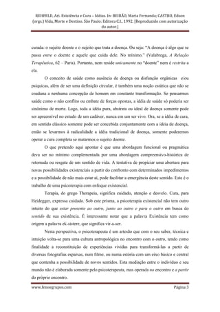 REHFELD, Ari. Existência e Cura – Idéias. In: BEIRÃO, Maria Fernanda; CASTRO, Edson
(orgs.) Vida, Morte e Destino. São Paulo: Editora C.I., 1992. [Reproduzido com autorização
                                         do autor.]




curada: o sujeito doente e o sujeito que trata a doença. Ou seja: “A doença é algo que se
passa entre o doente e aquele que cuida dele. No mínimo.” (Valabrega, A Relação
Terapêutica, 62 – Paris). Portanto, nem reside unicamente no “doente” nem é restrita a
ela.
       O conceito de saúde como ausência de doença ou disfunção orgânicas e/ou
psíquicas, além de ser uma definição circular, é também uma noção estática que não se
coaduna a nenhuma concepção de homem em constante transformação. Se pensarmos
saúde como o não conflito ou embate de forças opostas, a idéia de saúde só poderia ser
sinônimo de morte. Logo, toda a idéia pura, abstrata ou ideal de doença somente pode
ser apreensível no estudo de um cadáver, nunca em um ser vivo. Ora, se a idéia de cura,
em sentido clássico somente pode ser concebida conjuntamente com a idéia de doença,
então se levarmos à radicalidade a idéia tradicional de doença, somente poderemos
operar a cura completa se matarmos o sujeito doente.
       O que pretendo aqui apontar é que uma abordagem funcional ou pragmática
deva ser no mínimo complementada por uma abordagem compreensivo-histórica de
retomada ou resgate de um sentido de vida. A tentativa de propiciar uma abertura para
novas possibilidades existenciais a partir do confronto com determinados impedimentos
e a possibilidade de não mais estar aí, pode facilitar a emergência deste sentido. Este é o
trabalho de uma psicoterapia com enfoque existencial.
       Terapia, do grego Therapeia, significa cuidado, atenção e desvelo. Cura, para
Heidegger, expressa cuidado. Sob este prisma, a psicoterapia existencial não tem outro
intuito do que estar presente ao outro, junto ao outro e para o outro em busca do
sentido de sua existência. É interessante notar que a palavra Existência tem como
origem a palavra ek-sistere, que significa vir-a-ser.
       Nesta perspectiva, o psicoterapeuta é um artesão que com o seu saber, técnica e
intuição volta-se para uma cultura antropológica no encontro com o outro, tendo como
finalidade a reconstituição de experiências vividas para transformá-las a partir de
diversas fotografias esparsas, num filme, ou numa estória com um eixo básico e central
que contenha a possibilidade de novos sentidos. Esta mediação entre o indivíduo e seu
mundo não é elaborada somente pelo psicoterapeuta, mas operada no encontro e a partir
do próprio encontro.

www.fenoegrupos.com                                                               Página 3
 