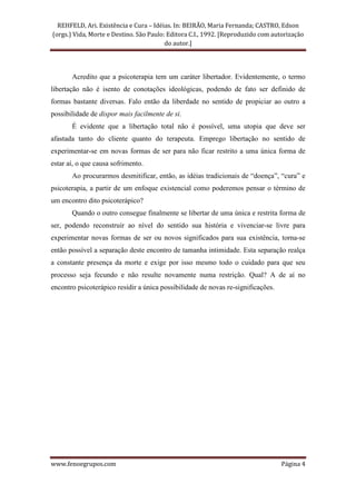 REHFELD, Ari. Existência e Cura – Idéias. In: BEIRÃO, Maria Fernanda; CASTRO, Edson
(orgs.) Vida, Morte e Destino. São Paulo: Editora C.I., 1992. [Reproduzido com autorização
                                         do autor.]




       Acredito que a psicoterapia tem um caráter libertador. Evidentemente, o termo
libertação não é isento de conotações ideológicas, podendo de fato ser definido de
formas bastante diversas. Falo então da liberdade no sentido de propiciar ao outro a
possibilidade de dispor mais facilmente de si.
       É evidente que a libertação total não é possível, uma utopia que deve ser
afastada tanto do cliente quanto do terapeuta. Emprego libertação no sentido de
experimentar-se em novas formas de ser para não ficar restrito a uma única forma de
estar aí, o que causa sofrimento.
       Ao procurarmos desmitificar, então, as idéias tradicionais de “doença”, “cura” e
psicoterapia, a partir de um enfoque existencial como poderemos pensar o término de
um encontro dito psicoterápico?
       Quando o outro consegue finalmente se libertar de uma única e restrita forma de
ser, podendo reconstruir ao nível do sentido sua história e vivenciar-se livre para
experimentar novas formas de ser ou novos significados para sua existência, torna-se
então possível a separação deste encontro de tamanha intimidade. Esta separação realça
a constante presença da morte e exige por isso mesmo todo o cuidado para que seu
processo seja fecundo e não resulte novamente numa restrição. Qual? A de aí no
encontro psicoterápico residir a única possibilidade de novas re-significações.




www.fenoegrupos.com                                                               Página 4
 