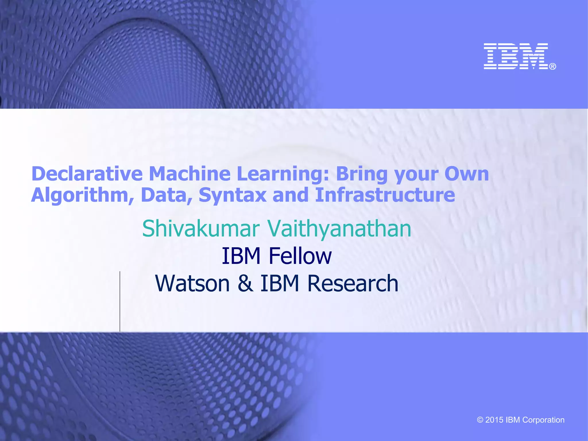 © 2015 IBM Corporation Declarative Machine Learning: Bring your Own Algorithm, Data, Syntax and Infrastructure Shivakumar Vaithyanathan IBM Fellow Watson & IBM Research 
