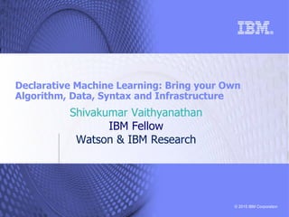 © 2015 IBM Corporation
Declarative Machine Learning: Bring your Own
Algorithm, Data, Syntax and Infrastructure
Shivakumar Vaithyanathan
IBM Fellow
Watson & IBM Research
 