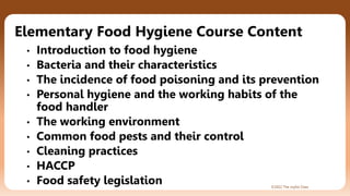 ©2022 The Joyful Class
Elementary Food Hygiene Course Content
• Introduction to food hygiene
• Bacteria and their characteristics
• The incidence of food poisoning and its prevention
• Personal hygiene and the working habits of the
food handler
• The working environment
• Common food pests and their control
• Cleaning practices
• HACCP
• Food safety legislation
 