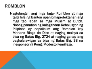 ROMBLON
Nagtulungan ang mga taga- Romblon at mga
taga Isla ng Banton upang maprotektahan ang
mga tao laban sa mga Muslim at Dutch.
Noong panahon ng kalagitnaan Rebolusyon ng
Pilipinas ay napailalim ang Romblon kay
Mariano Riego de Dios at naging malaya sa
bisa ng Batas Blg. 2724 at naging ganap ang
pagkalalawigan sa bisa ng Batas Blg. 38 na
inesponsor ni Kong. Modesto Femilleza.
 