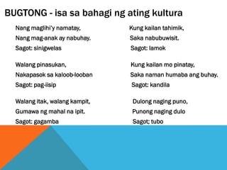 BUGTONG - isa sa bahagi ng ating kultura
Nang maglihi’y namatay, Kung kailan tahimik,
Nang mag-anak ay nabuhay. Saka nabubuwisit.
Sagot: sinigwelas Sagot: lamok
Walang pinasukan, Kung kailan mo pinatay,
Nakapasok sa kaloob-looban Saka naman humaba ang buhay.
Sagot: pag-iisip Sagot: kandila
Walang itak, walang kampit, Dulong naging puno,
Gumawa ng mahal na ipit. Punong naging dulo
Sagot: gagamba Sagot; tubo
 