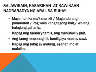 SALAWIKAIN, KASABIHAN AT KAWIKAAN-
NAGBABADYA NG ARAL SA BUHAY
• Mayaman ka ma’t marikit / Maganda ang
pananamit / Pag wala kang tagong bait,/ Walang
halagang gahanip.
• Kapag ang nauna’y tamis, ang mahuhuli’y pait.
• Ang taong mapanaghili, lumiligaya man ay sawi.
• Kapag ang tubig ay matinig, asahan mo at
malalim.
 