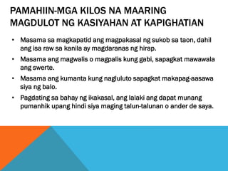 PAMAHIIN-MGA KILOS NA MAARING
MAGDULOT NG KASIYAHAN AT KAPIGHATIAN
• Masama sa magkapatid ang magpakasal ng sukob sa taon, dahil
ang isa raw sa kanila ay magdaranas ng hirap.
• Masama ang magwalis o magpalis kung gabi, sapagkat mawawala
ang swerte.
• Masama ang kumanta kung nagluluto sapagkat makapag-aasawa
siya ng balo.
• Pagdating sa bahay ng ikakasal, ang lalaki ang dapat munang
pumanhik upang hindi siya maging talun-talunan o ander de saya.
 