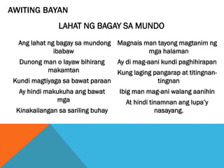AWITING BAYAN
Ang lahat ng bagay sa mundong
ibabaw
Dunong man o layaw bihirang
makamtan
Kundi magtiyaga sa bawat paraan
Ay hindi makukuha ang bawat
mga
Kinakailangan sa sariling buhay
Magnais man tayong magtanim ng
mga halaman
Ay di mag-aani kundi paghihirapan
Kung laging pangarap at titingnan-
tingnan
Ibig man mag-ani walang aanihin
At hindi tinamnan ang lupa’y
nasayang.
LAHAT NG BAGAY SA MUNDO
 