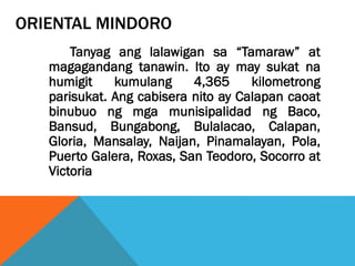 ORIENTAL MINDORO
Tanyag ang lalawigan sa “Tamaraw” at
magagandang tanawin. Ito ay may sukat na
humigit kumulang 4,365 kilometrong
parisukat. Ang cabisera nito ay Calapan caoat
binubuo ng mga munisipalidad ng Baco,
Bansud, Bungabong, Bulalacao, Calapan,
Gloria, Mansalay, Naijan, Pinamalayan, Pola,
Puerto Galera, Roxas, San Teodoro, Socorro at
Victoria
 