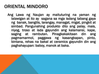 ORIENTAL MINDORO
Ang Lawa ng Naujan ay maituturing na yaman ng
lalawigan at ito ay sagana sa mga isdang tabang gaya
ng banak, bangilis, larangay, managat, migat, pingkit at
simbad. Pangunahing produkto dito ang palay, mais,
niyog, troso at isda gayundin ang kalamansi, kape,
saging at rambutan. Pinagkakakitaan din ang
pagmamarmol, paggawa ng kasangkapan, pinto,
bintana, rehas na bakal at ceramics gayundin din ang
paghahayupan: baboy, manok at baka.
 