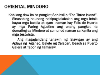 ORIENTAL MINDORO
Kabilang daw ito sa pangkat San-hsii o “The Three Island”.
Sinasabing naunang nakipagkalakalan ang mga Intsik
kaysa mga kastila at ayon naman kay Felix de Huerta
ay mga Paring Agustino ang unang pangkat na
dumating sa Mindoro at sumunod naman sa kanila ang
mga Jestwista.
Ang magagandang tanawin ng lalawigan ay ang
Aplaya ng Aganao, Balete ng Calapan, Beach sa Puerto
Galera at Tabon ng Tamaraw.
 
