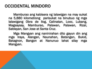 OCCIDENTAL MINDORO
Mamburao ang kabisera ng lalawigan na may sukat
na 5,880 kilometrong parisukat na binubuo ng mga
lalawigang Obra de Ilog, Calinatan, Looc, Lubang,
Magsaysay, Mamburao, Palawan, Palawan, Rizal,
Sablayan, San Jose at Santa Cruz.
Mga Mangyan ang naninirahan dito gayun din ang
mga Iraya, Alangan, Naunahan, Batangan, Bukid,
Batagnon, Bangon at Nanunuo lahat silay mga
Mangyan.
 