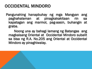 OCCIDENTAL MINDORO
Pangunahing hanapbuhay ng mga Mangyan ang
paghahalaman at pinagkakakitaan rin sa
kapatagan ang marmol, pag-aasin, buhangin at
graba.
Noong una ay bahagi lamang ng Batangas ang
magkaisang Oriental at Occidental Mindoro subalit
sa bisa ng R.A. No.205 ang Oriental at Occidental
Mindoro ay pinaghiwalay.
 