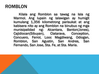 ROMBLON
Kilala ang Romblon sa tawag na Isla ng
Marmol. Ang lupain ng lalawigan ay humigit
kumulang 1,356 kilometrong parisukat at ang
kabisera nito ay ang Romblon na binubuo ng mga
munisipalidad ng: Alcantara, Banton(Jones),
Cajidiocan(Sibuyan), Clatarava, Conception,
Concuero, Ferrol, Looc Magdiwang, Odiogan,
Romblon, San Agustin, San Andres, San
Fernando, San Jose, Sta. Fe, at Sta. Maria.
 