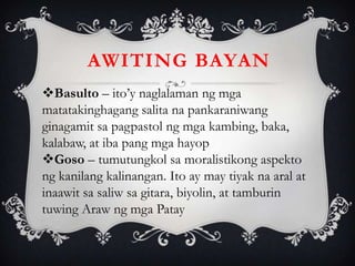 AWITING BAYAN
Basulto – ito’y naglalaman ng mga
matatakinghagang salita na pankaraniwang
ginagamit sa pagpastol ng mga kambing, baka,
kalabaw, at iba pang mga hayop
Goso – tumutungkol sa moralistikong aspekto
ng kanilang kalinangan. Ito ay may tiyak na aral at
inaawit sa saliw sa gitara, biyolin, at tamburin
tuwing Araw ng mga Patay
 