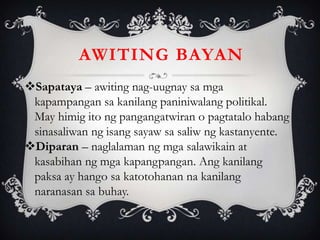 Sapataya – awiting nag-uugnay sa mga
kapampangan sa kanilang paniniwalang politikal.
May himig ito ng pangangatwiran o pagtatalo habang
sinasaliwan ng isang sayaw sa saliw ng kastanyente.
Diparan – naglalaman ng mga salawikain at
kasabihan ng mga kapangpangan. Ang kanilang
paksa ay hango sa katotohanan na kanilang
naranasan sa buhay.
AWITING BAYAN
 