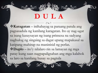 D U L A
Karagatan – inihahayag sa paraang patula ang
pagsasadula ng kanilang karagatan. Ito ay nag-ugat
sa isang kasaysayan ng isang prinsesa na sadyang
naghulog ng singsing sa dagat upang mapakasal sa
katipang mahirap na maninisid ng perlas.
Duplo – ito’y nilalaro rin sa lamayan ng mga
patay kung saan nagpapaligsahan ang mga kalahok
sa laro sa kanilang husay sa pagtula
 