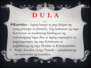 Kumidya – laging hango sa pag-iibigan ng
isang prinsipe at prinsesa. Ang lanbanan ng mga
Kristiyano at muslimang binibigyan ng
mahahalgang bigat dito at laging nagtatapos sa
pagtatagumpay ng mga Kristiyano at
pagbibinyag ng mga Muslim sa Kristiyanismo.
• Padre Anselmo Jorge Fajardo – pinakatanyag
na manunulat ng kumidya.
D U L A
 