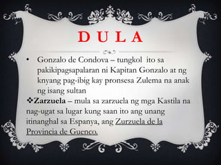 • Gonzalo de Condova – tungkol ito sa
pakikipagsapalaran ni Kapitan Gonzalo at ng
knyang pag-ibig kay pronsesa Zulema na anak
ng isang sultan
Zarzuela – mula sa zarzuela ng mga Kastila na
nag-ugat sa lugar kung saan ito ang unang
itinanghal sa Espanya, ang Zurzuela de la
Provincia de Guenco.
D U L A
 