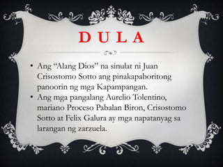 • Ang “Alang Dios” na sinulat ni Juan
Crisostomo Sotto ang pinakapaboritong
panoorin ng mga Kapampangan.
• Ang mga pangalang Aurelio Tolentino,
mariano Proceso Pabalan Biron, Crisostomo
Sotto at Felix Galura ay mga napatanyag sa
larangan ng zarzuela.
D U L A
 
