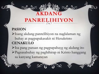 AKDANG
PANRELIHIYON
PASION
Isang akdang panrelihiyon na naglalaman ng
buhay at pagpapakasakit ni Hesukristo
CENAKULO
Isa pang paraan ng pagpapahayg ng akdang ito
Pagsasabuhay ng paghihirap ni Kristo hanggang
sa kanyang kamatayan
 