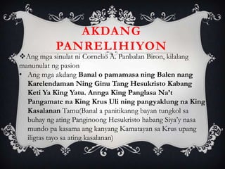 Ang mga sinulat ni Cornelio A. Panbalan Biron, kilalang
manunulat ng pasion
• Ang mga akdang Banal o pamamasa ning Balen nang
Karelendaman Ning Ginu Tang Hesukristo Kabang
Keti Ya King Yatu. Annga King Panglasa Na’t
Pangamate na King Krus Uli ning pangyaklung na King
Kasalanan Tamu(Banal a panitikanng bayan tungkol sa
buhay ng ating Panginoong Hesukristo habang Siya’y nasa
mundo pa kasama ang kanyang Kamatayan sa Krus upang
iligtas tayo sa ating kasalanan)
AKDANG
PANRELIHIYON
 