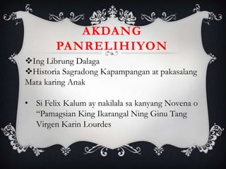 Ing Librung Dalaga
Historia Sagradong Kapampangan at pakasalang
Mata karing Anak
• Si Felix Kalum ay nakilala sa kanyang Novena o
“Pamagsian King Ikarangal Ning Ginu Tang
Virgen Karin Lourdes
AKDANG
PANRELIHIYON
 