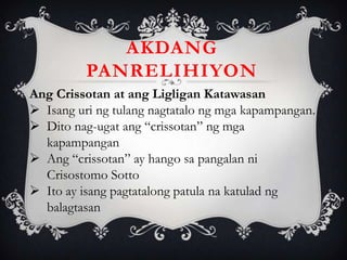 Ang Crissotan at ang Ligligan Katawasan
 Isang uri ng tulang nagtatalo ng mga kapampangan.
 Dito nag-ugat ang “crissotan” ng mga
kapampangan
 Ang “crissotan” ay hango sa pangalan ni
Crisostomo Sotto
 Ito ay isang pagtatalong patula na katulad ng
balagtasan
AKDANG
PANRELIHIYON
 