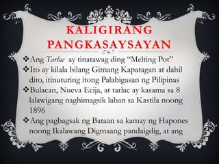 KALIGIRANG
PANGKASAYSAYAN
Ang Tarlac ay tinatawag ding “Melting Pot”
Ito ay kilala bilang Gitnang Kapatagan at dahil
dito, itinuturing itong Palabigasan ng Pilipinas
Bulacan, Nueva Ecija, at tarlac ay kasama sa 8
lalawigang naghimagsik laban sa Kastila noong
1896
Ang pagbagsak ng Bataan sa kamay ng Hapones
noong Ikalawang Digmaang pandaigdig, at ang
 