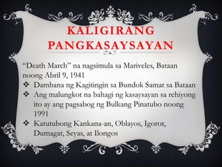 “Death March” na nagsimula sa Mariveles, Bataan
noong Abril 9, 1941
 Dambana ng Kagitingin sa Bundok Samat sa Bataan
 Ang malungkot na bahagi ng kasaysayan sa rehiyong
ito ay ang pagsabog ng Bulkang Pinatubo noong
1991
 Katutubong Kankana-an, Oblayos, Igorot,
Dumagat, Seyas, at Ilongos
KALIGIRANG
PANGKASAYSAYAN
 