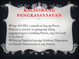 Ang AGODA o parada sa ilog ng Bocae,
Bulacan ay patuloy na ginaganap bilang
pagpaparangal sa kanilang Patron, ang Our Lady
of La Naval
Pista ng Pagluhod ng mga Kalabaw; Pagsasayaw
sa Obando Santacrusan; at ang Harana
KALIGIRANG
PANGKASAYSAYAN
 