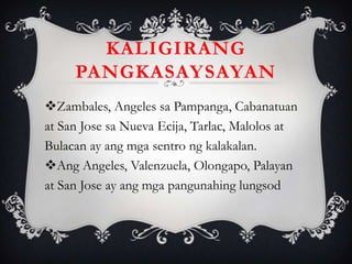 Zambales, Angeles sa Pampanga, Cabanatuan
at San Jose sa Nueva Ecija, Tarlac, Malolos at
Bulacan ay ang mga sentro ng kalakalan.
Ang Angeles, Valenzuela, Olongapo, Palayan
at San Jose ay ang mga pangunahing lungsod
KALIGIRANG
PANGKASAYSAYAN
 