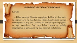 TRADISYON, KULTURA AT PANINIWALA
Kultura
– Kilala ang mga Bikolano sa pagiging Relihiyoso dala narin
ng impluwensya ng mga Kastila. Hilig nilang kumain ng mga
maaanghang at may gata. Mahilig sila sa mga sayaw at pagdalo
sa mga kasayahan. Ang mga babae naman ay mahilig
magpaganda at gumagamit ng mga palamuti sa katawan.
 