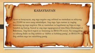 Ayon sa kasaysayan, ang mga negrito ang orihinal na nanirahan sa rehiyong
ito, 22,000 na taon nang nakakalipas. Ang mga Agta naman ay naging
katuwang ng mga negritos. Sila ay nanirahan sa kagubatan ng Iriga at mga
bundok ng Isarog. Sunod ay ang mga tagapagsunod nina Datu Dumangsil at
Balensusa. Ang bicol region ay tinatawag na IBALON noon. Na nanggaling
sa salitang ibalio na ibig sabihin ay ‘dalhin sa kabilang panig’, at IBALON na
ibig sabihin mga tao sakabilang panig
KASAYSAYAN
 