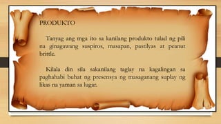 PRODUKTO
Tanyag ang mga ito sa kanilang produkto tulad ng pili
na ginagawang suspiros, masapan, pastilyas at peanut
brittle.
Kilala din sila sakanilang taglay na kagalingan sa
paghahabi buhat ng presensya ng masaganang suplay ng
likas na yaman sa lugar.
 