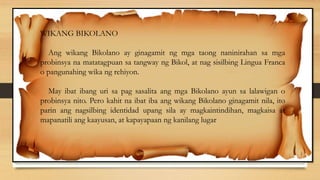 WIKANG BIKOLANO
Ang wikang Bikolano ay ginagamit ng mga taong naninirahan sa mga
probinsya na matatagpuan sa tangway ng Bikol, at nag sisilbing Lingua Franca
o pangunahing wika ng rehiyon.
May ibat ibang uri sa pag sasalita ang mga Bikolano ayun sa lalawigan o
probinsya nito. Pero kahit na ibat iba ang wikang Bikolano ginagamit nila, ito
parin ang nagsilbing identidad upang sila ay magkaintindihan, magkaisa at
mapanatili ang kaayusan, at kapayapaan ng kanilang lugar
 