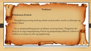 Tradisyon
Peñafrancia Festival
Pinagdiriwang tuwing ikatlong sabado ng Setyembre taon2x sa lalawigan ng
NAGA Bikol.
Ito ay pinakamalaking pyesta ng Marian sa buong bansa. Tinagurian din
itong isa sa mga nangungunang festival ng pinagsamang relihiyon, kultura at
tradisyon sa siyam na araw ng pagdiriwang.
 
