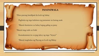 PANINIWALA
*Paru-parung lumilipad da loob ng bahay
Pagbisita ng mga kaluluwa ng pumanaw na kamag anak
*Bawal dumiretso sa bahay kapag galing sa patay
*Bawal mag walis sa Gabi
Kumakatawan ito sa pag taboy ng mga “biyaya”
*Bawal magbukas ng Payong sa Loob ng Bahay
 