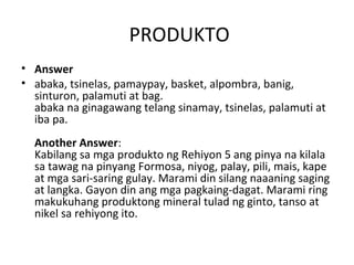 PRODUKTO
• Answer
• abaka, tsinelas, pamaypay, basket, alpombra, banig,
  sinturon, palamuti at bag.
  abaka na ginagawang telang sinamay, tsinelas, palamuti at
  iba pa.
  Another Answer:
  Kabilang sa mga produkto ng Rehiyon 5 ang pinya na kilala
  sa tawag na pinyang Formosa, niyog, palay, pili, mais, kape
  at mga sari-saring gulay. Marami din silang naaaning saging
  at langka. Gayon din ang mga pagkaing-dagat. Marami ring
  makukuhang produktong mineral tulad ng ginto, tanso at
  nikel sa rehiyong ito.
 