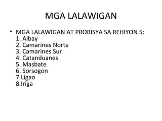 MGA LALAWIGAN
• MGA LALAWIGAN AT PROBISYA SA REHIYON 5:
  1. Albay
  2. Camarines Norte
  3. Camarines Sur
  4. Catanduanes
  5. Masbate
  6. Sorsogon
  7.Ligao
  8.Iriga
 