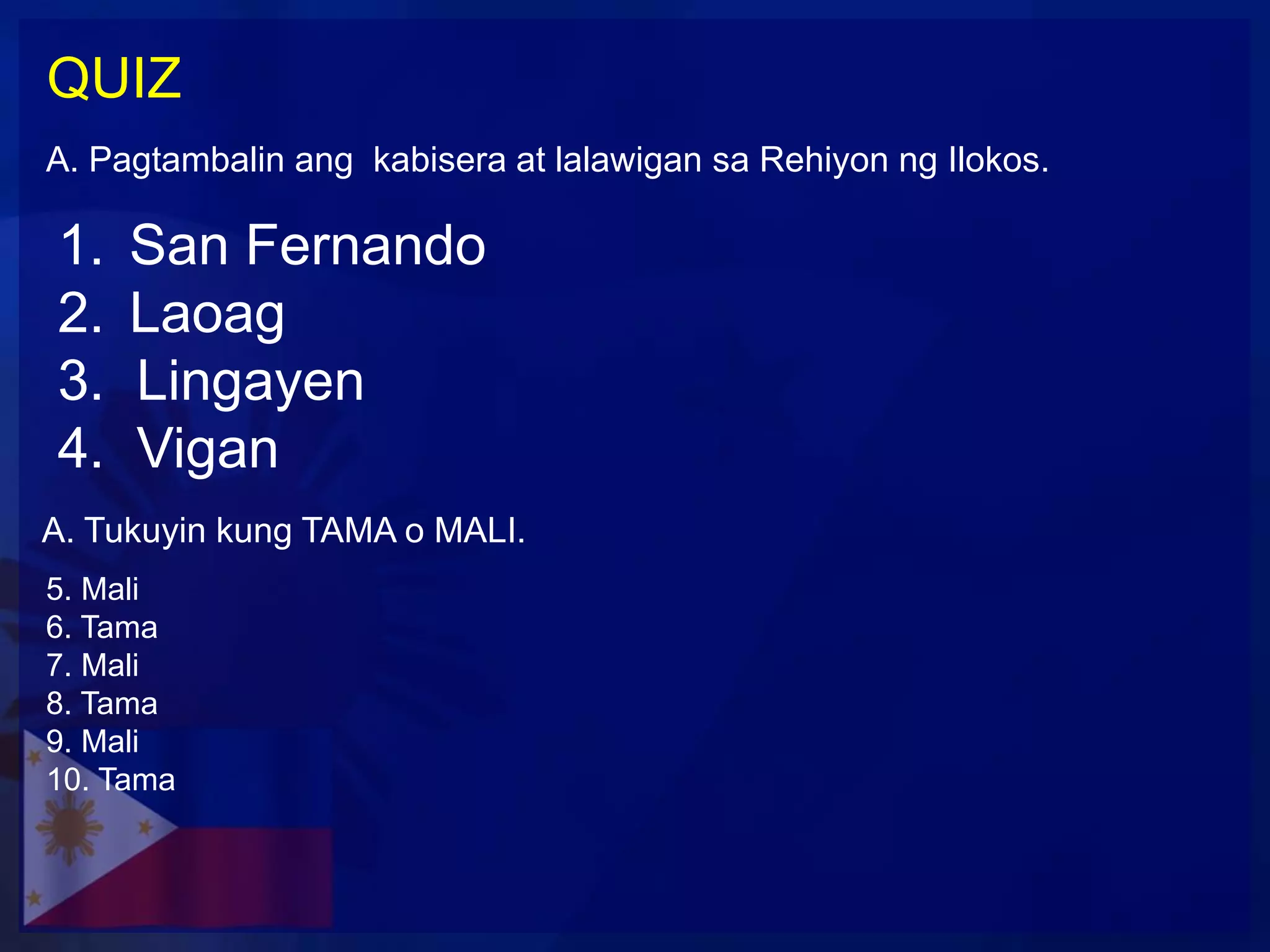 QUIZ
A. Pagtambalin ang kabisera at lalawigan sa Rehiyon ng Ilokos.

1.   San Fernando
2.   Laoag
3.   Lingayen
4.   Vigan
A. Tukuyin kung TAMA o MALI.
5. Mali
6. Tama
7. Mali
8. Tama
9. Mali
10. Tama
 