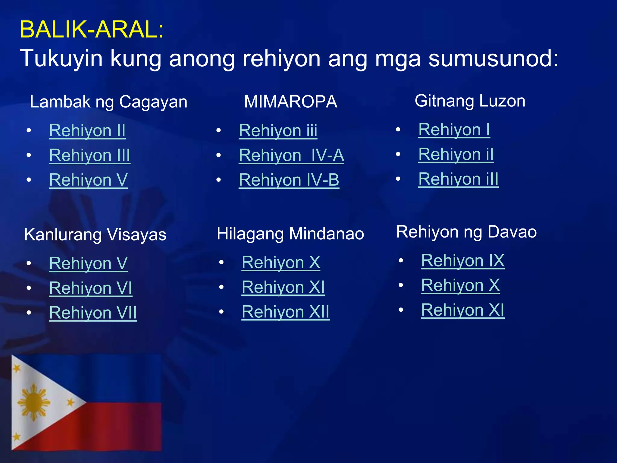 BALIK-ARAL:
Tukuyin kung anong rehiyon ang mga sumusunod:
Lambak ng Cagayan      MIMAROPA           Gitnang Luzon
• Rehiyon II        • Rehiyon iii       • Rehiyon I
• Rehiyon III       • Rehiyon IV-A      • Rehiyon iI
• Rehiyon V         • Rehiyon IV-B      • Rehiyon iII


Kanlurang Visayas   Hilagang Mindanao   Rehiyon ng Davao
• Rehiyon V         • Rehiyon X         • Rehiyon IX
• Rehiyon VI        • Rehiyon XI        • Rehiyon X
• Rehiyon VII       • Rehiyon XII       • Rehiyon XI
 
