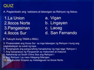 QUIZ
A. Pagtambalin ang kabisera at lalawigan sa Rehiyon ng Ilokos.

1.La Union                            a.   Vigan
2.Ilocos Norte                        b.   Lingayen
3.Pangasinan                          c.   Laoag
4.Ilocos Sur                          d.   San Fernando
B. Tukuyin kung TAMA o MALI.
5. Pinakamalaki ang Ilocos Sur sa mga lalawigan ng Rehiyon I kung ang
pagbabatayan ay sukat ng lupa.
6. Pangingisda ang pangunahing hanapbuhay ng mga taga- Rehiyon I.
7. Ang topograpiya ng Pangasinan ay mabundok at maburol.
8. Nakaharap sa South China Sea ang Rehiyon I
9. Ang Rehiyon I ay nasa Hilagang-Silangan,
10. Ang Bundok Sicapoo ay matatagpuan sa Ilocos Norte.
 