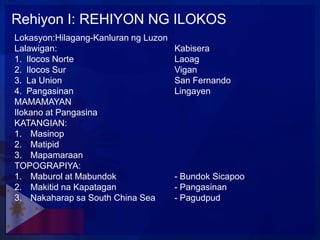 Rehiyon I: REHIYON NG ILOKOS
Lokasyon:Hilagang-Kanluran ng Luzon
Lalawigan:                            Kabisera
1. Ilocos Norte                       Laoag
2. Ilocos Sur                         Vigan
3. La Union                           San Fernando
4. Pangasinan                         Lingayen
MAMAMAYAN
Ilokano at Pangasina
KATANGIAN:
1. Masinop
2. Matipid
3. Mapamaraan
TOPOGRAPIYA:
1. Maburol at Mabundok                - Bundok Sicapoo
2. Makitid na Kapatagan               - Pangasinan
3. Nakaharap sa South China Sea       - Pagudpud
 